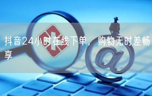 抖音24小时在线下单，购物无时差畅享
