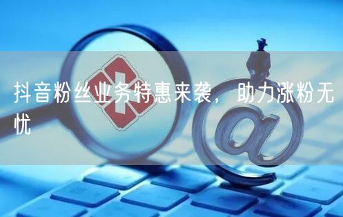 抖音粉丝业务特惠来袭，助力涨粉无忧