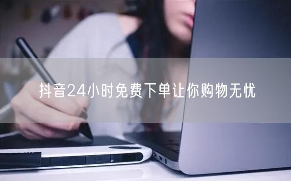 抖音24小时免费下单让你购物无忧