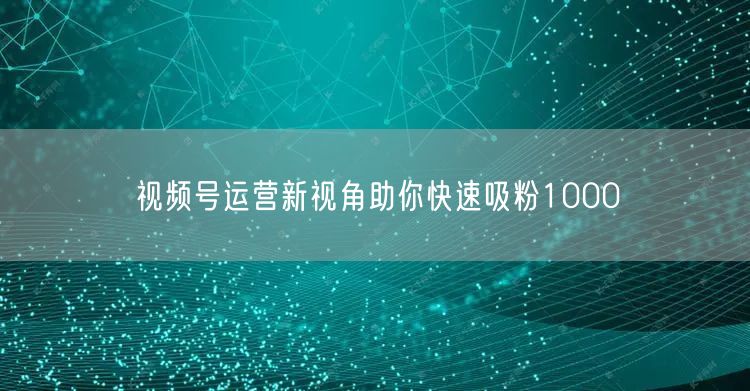 视频号运营新视角助你快速吸粉1000