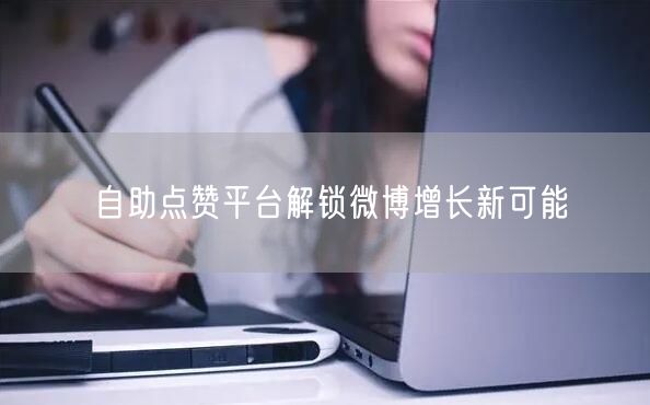 自助点赞平台解锁微博增长新可能