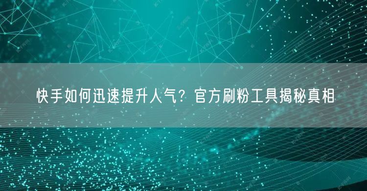 快手如何迅速提升人气？官方刷粉工具揭秘真相